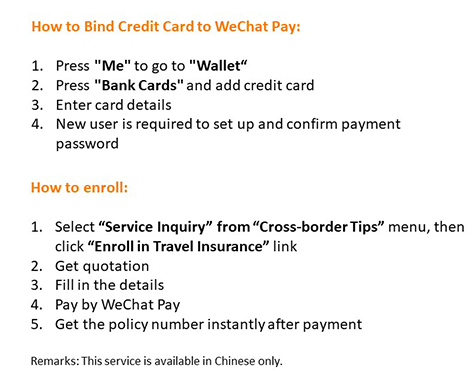 How to Bind Credit Card to WeChat Pay
           1. Press "Me" to go to "Wallet"
           2. Press "Bank Cards" and add credit card
           3. Enter card details
           4. New user is required to set up and confirm payment password
           How to enroll:
           1. Select "Enroll in Travel Insurance“ from "Account Service" menu
           2. Get quotation
           3. Fill in the details
           4. Pay by WeChat Pay
           5. Get the policy number after payment
           Remarks: This service is available in Chinese only.