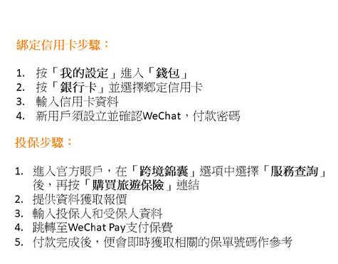 綁定信用卡步驟：
           1. 按「我的設定」進入「錢包」
           2. 按「銀行卡」並選擇綁定信用卡
           3. 輸入信用卡資料
           4. 信用戶須設立並確認WeChat付款密碼
           投保步驟：
           1. 進入官方賬户，在「賬戶服務」選項選擇「購買旅遊保險」
           2. 提供資料獲取報價
           3. 輸入投保人和受保人資料
           4. 跳轉至WeChat Pay支付保費
           5. 付款完成後，便會即時獲取相關的保單號碼作參考